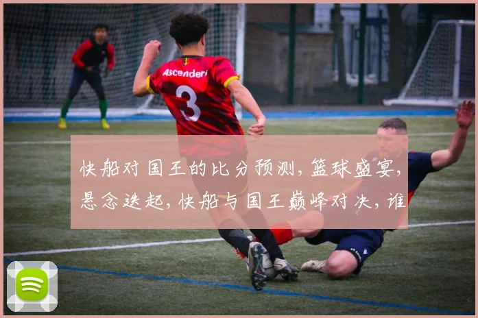 快船对国王的比分预测,篮球盛宴,悬念迭起,快船与国王巅峰对决,谁将笑傲江湖