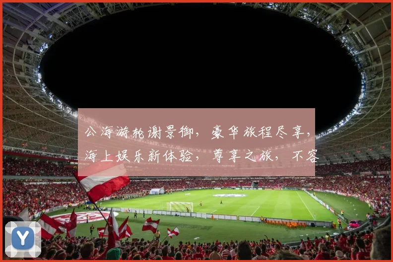 公海游轮谢景御，豪华旅程尽享，海上娱乐新体验，尊享之旅，不容错过，精彩纷呈